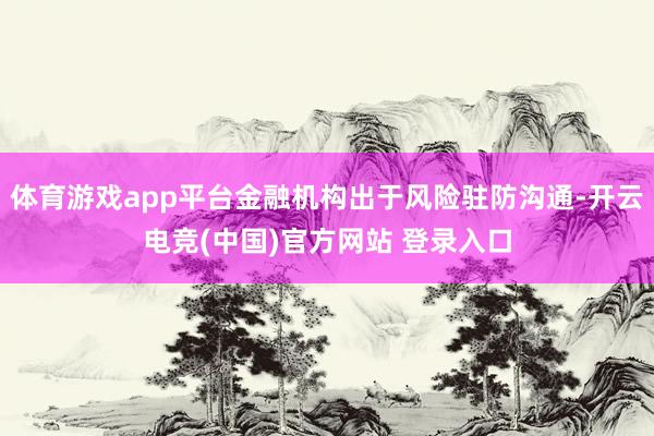 体育游戏app平台金融机构出于风险驻防沟通-开云电竞(中国)官方网站 登录入口