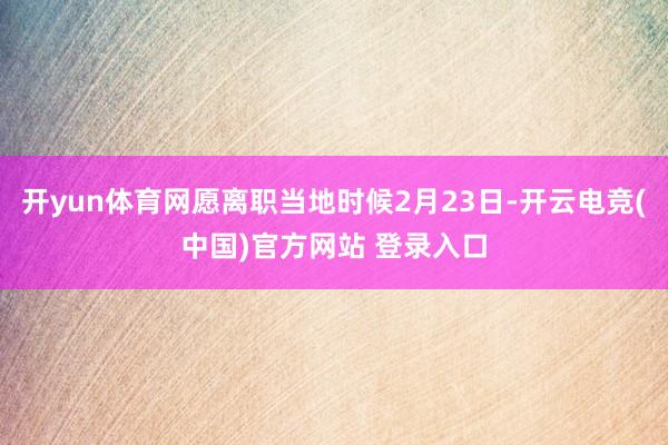开yun体育网愿离职当地时候2月23日-开云电竞(中国)官方网站 登录入口