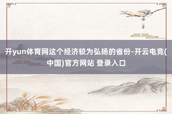 开yun体育网这个经济较为弘扬的省份-开云电竞(中国)官方网站 登录入口