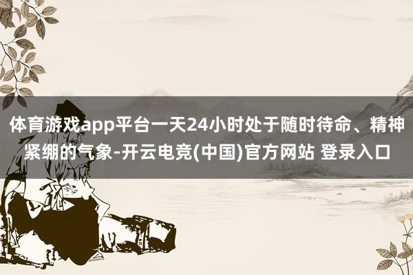 体育游戏app平台一天24小时处于随时待命、精神紧绷的气象-开云电竞(中国)官方网站 登录入口