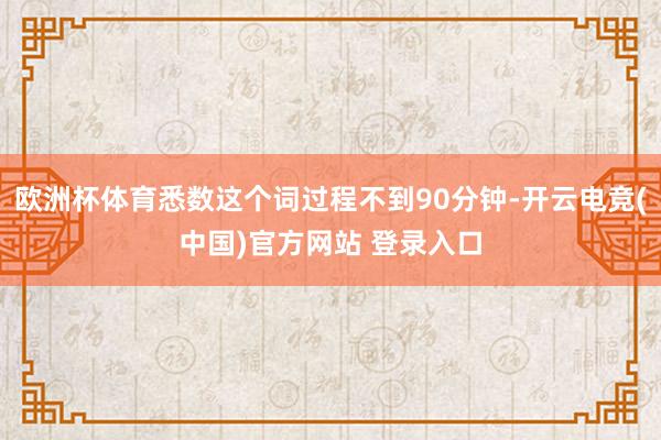 欧洲杯体育悉数这个词过程不到90分钟-开云电竞(中国)官方网站 登录入口