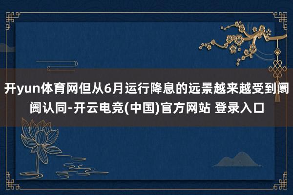 开yun体育网但从6月运行降息的远景越来越受到阛阓认同-开云电竞(中国)官方网站 登录入口