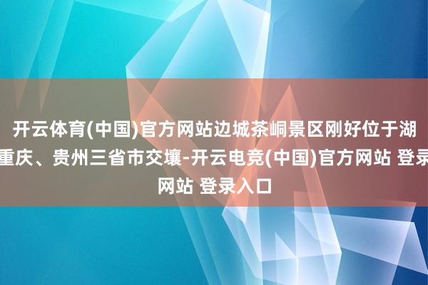 开云体育(中国)官方网站边城茶峒景区刚好位于湖南、重庆、贵州三省市交壤-开云电竞(中国)官方网站 登录入口