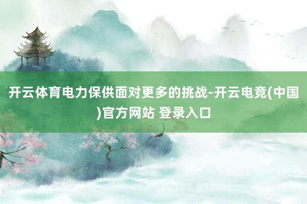 开云体育电力保供面对更多的挑战-开云电竞(中国)官方网站 登录入口