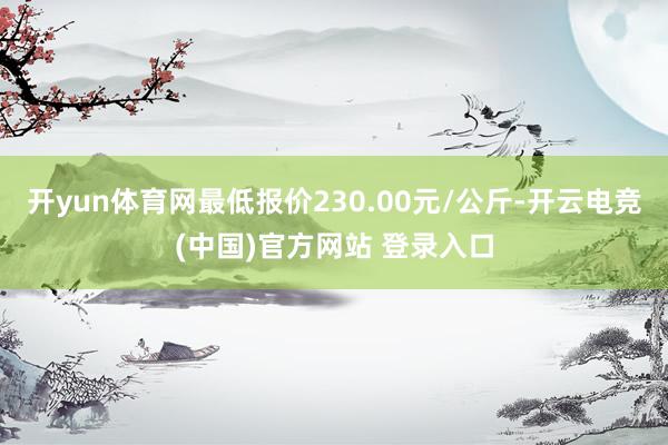 开yun体育网最低报价230.00元/公斤-开云电竞(中国)官方网站 登录入口