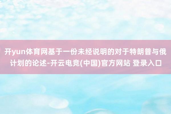 开yun体育网基于一份未经说明的对于特朗普与俄计划的论述-开云电竞(中国)官方网站 登录入口