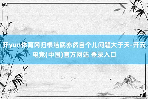 开yun体育网归根结底亦然自个儿问题大于天-开云电竞(中国)官方网站 登录入口
