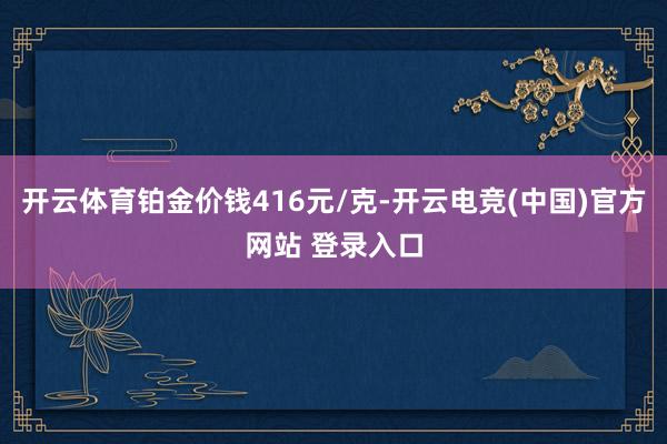 开云体育铂金价钱416元/克-开云电竞(中国)官方网站 登录入口