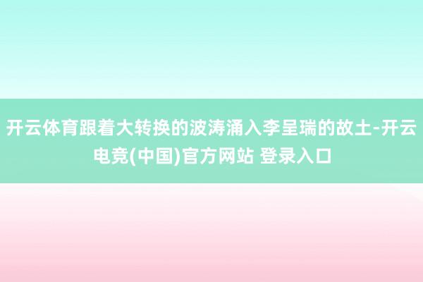 开云体育跟着大转换的波涛涌入李呈瑞的故土-开云电竞(中国)官方网站 登录入口
