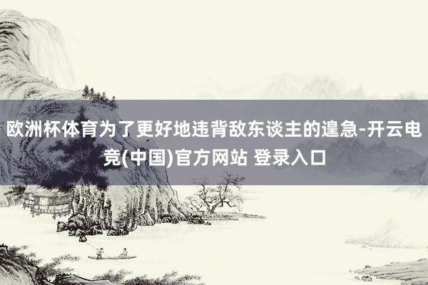 欧洲杯体育为了更好地违背敌东谈主的遑急-开云电竞(中国)官方网站 登录入口