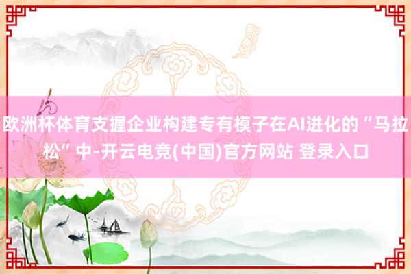 欧洲杯体育支握企业构建专有模子在AI进化的“马拉松”中-开云电竞(中国)官方网站 登录入口