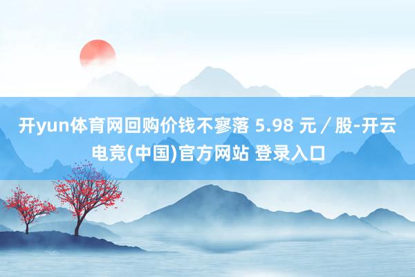 开yun体育网回购价钱不寥落 5.98 元／股-开云电竞(中国)官方网站 登录入口