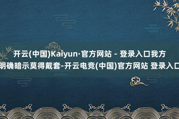 开云(中国)Kaiyun·官方网站 - 登录入口我方明确暗示莫得戴套-开云电竞(中国)官方网站 登录入口