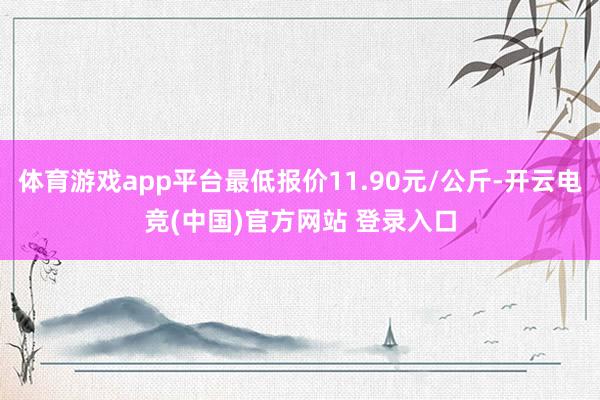 体育游戏app平台最低报价11.90元/公斤-开云电竞(中国)官方网站 登录入口
