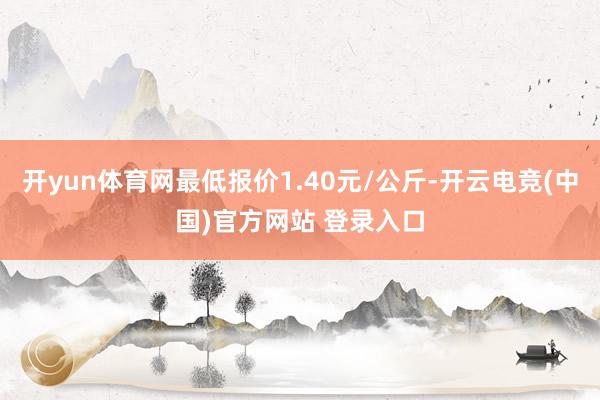 开yun体育网最低报价1.40元/公斤-开云电竞(中国)官方网站 登录入口