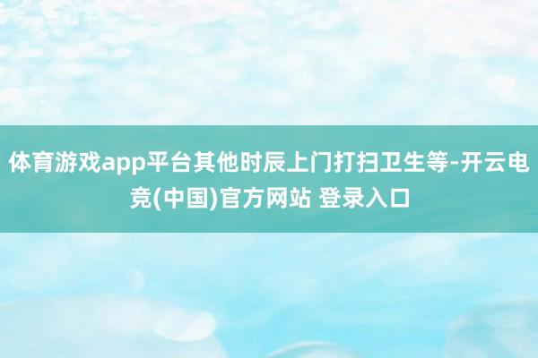 体育游戏app平台其他时辰上门打扫卫生等-开云电竞(中国)官方网站 登录入口