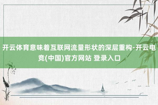 开云体育意味着互联网流量形状的深层重构-开云电竞(中国)官方网站 登录入口
