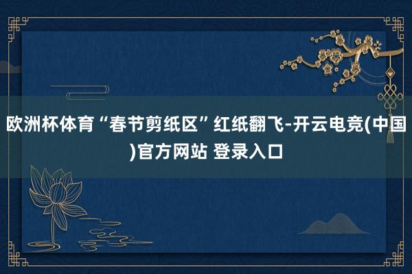 欧洲杯体育“春节剪纸区”红纸翻飞-开云电竞(中国)官方网站 登录入口