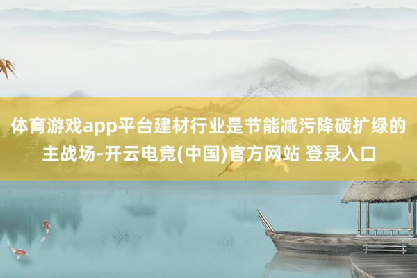 体育游戏app平台建材行业是节能减污降碳扩绿的主战场-开云电竞(中国)官方网站 登录入口