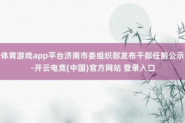 体育游戏app平台济南市委组织部发布干部任前公示-开云电竞(中国)官方网站 登录入口