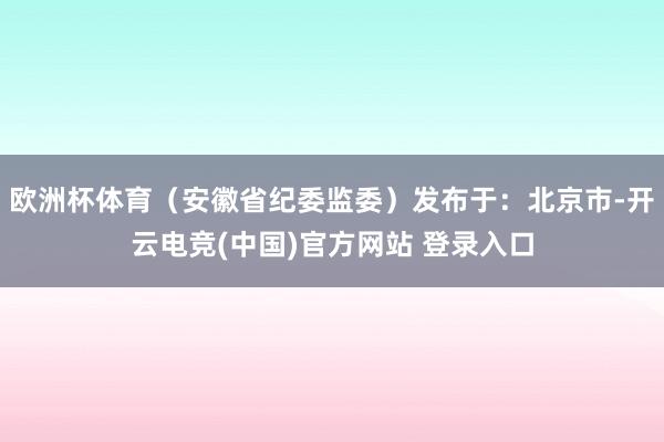 欧洲杯体育（安徽省纪委监委）发布于：北京市-开云电竞(中国)官方网站 登录入口