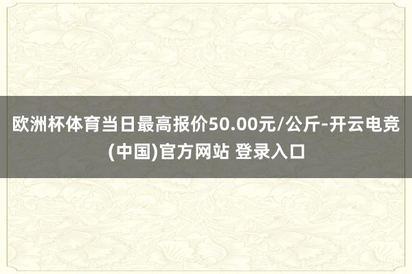 欧洲杯体育当日最高报价50.00元/公斤-开云电竞(中国)官方网站 登录入口