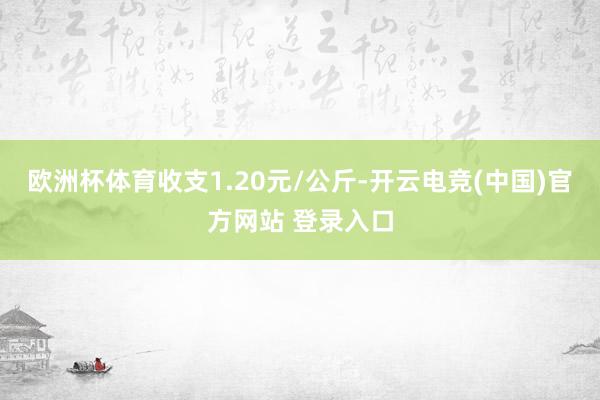 欧洲杯体育收支1.20元/公斤-开云电竞(中国)官方网站 登录入口