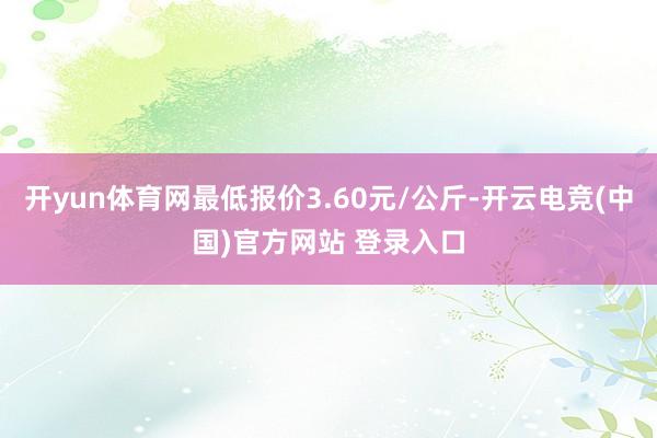 开yun体育网最低报价3.60元/公斤-开云电竞(中国)官方网站 登录入口