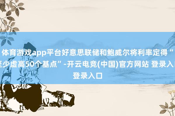 体育游戏app平台好意思联储和鲍威尔将利率定得“至少虚高50个基点”-开云电竞(中国)官方网站 登录入口