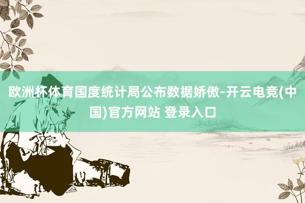 欧洲杯体育国度统计局公布数据娇傲-开云电竞(中国)官方网站 登录入口