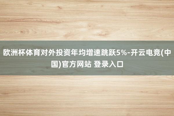 欧洲杯体育对外投资年均增速跳跃5%-开云电竞(中国)官方网站 登录入口