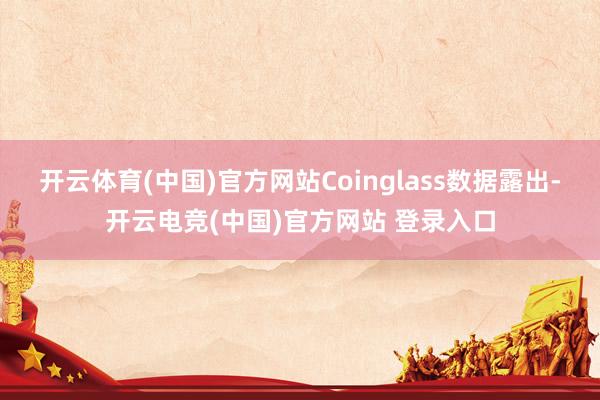 开云体育(中国)官方网站　　Coinglass数据露出-开云电竞(中国)官方网站 登录入口