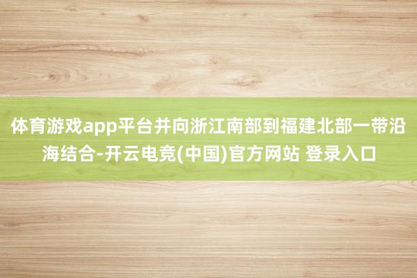 体育游戏app平台并向浙江南部到福建北部一带沿海结合-开云电竞(中国)官方网站 登录入口