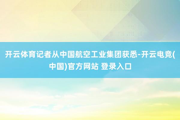 开云体育记者从中国航空工业集团获悉-开云电竞(中国)官方网站 登录入口