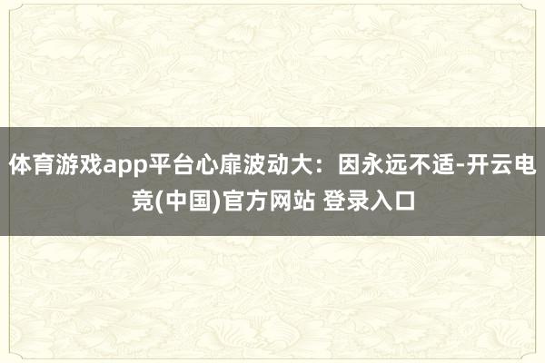 体育游戏app平台心扉波动大：因永远不适-开云电竞(中国)官方网站 登录入口
