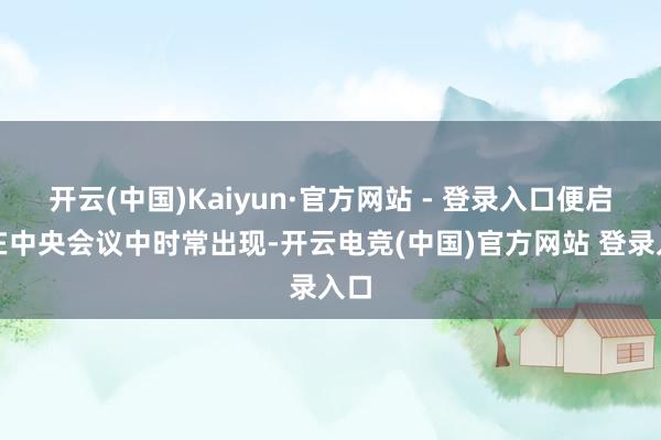 开云(中国)Kaiyun·官方网站 - 登录入口便启动在中央会议中时常出现-开云电竞(中国)官方网站 登录入口