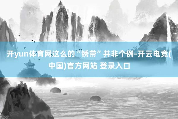 开yun体育网这么的“锈带”并非个例-开云电竞(中国)官方网站 登录入口