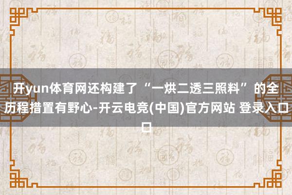 开yun体育网还构建了 “一烘二透三照料” 的全历程措置有野心-开云电竞(中国)官方网站 登录入口