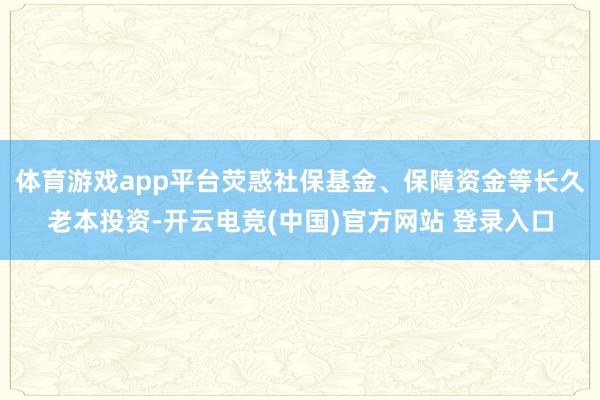 体育游戏app平台荧惑社保基金、保障资金等长久老本投资-开云电竞(中国)官方网站 登录入口