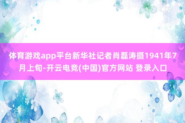 体育游戏app平台新华社记者肖磊涛摄　　1941年7月上旬-开云电竞(中国)官方网站 登录入口