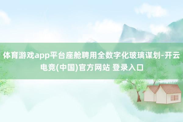 体育游戏app平台座舱聘用全数字化玻璃谋划-开云电竞(中国)官方网站 登录入口