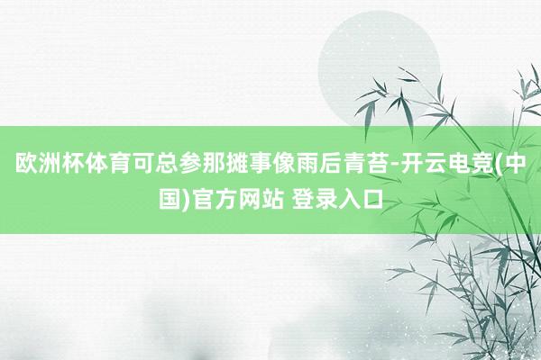 欧洲杯体育可总参那摊事像雨后青苔-开云电竞(中国)官方网站 登录入口