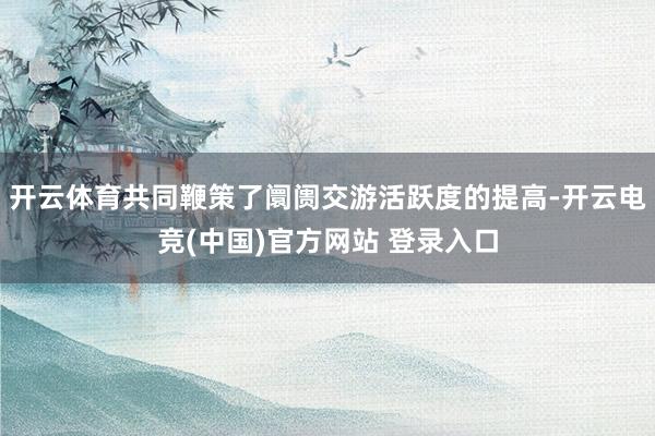 开云体育共同鞭策了阛阓交游活跃度的提高-开云电竞(中国)官方网站 登录入口