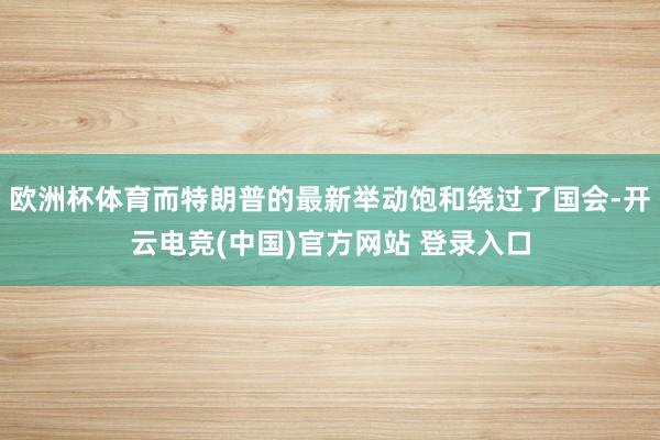 欧洲杯体育而特朗普的最新举动饱和绕过了国会-开云电竞(中国)官方网站 登录入口