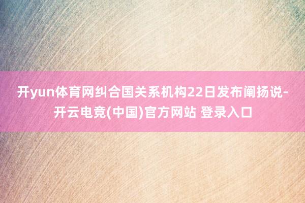 开yun体育网　　纠合国关系机构22日发布阐扬说-开云电竞(中国)官方网站 登录入口
