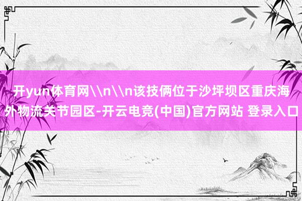 开yun体育网\n\n该技俩位于沙坪坝区重庆海外物流关节园区-开云电竞(中国)官方网站 登录入口
