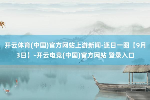 开云体育(中国)官方网站上游新闻·逐日一图【9月3日】-开云电竞(中国)官方网站 登录入口