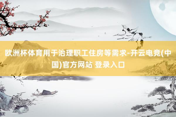 欧洲杯体育用于治理职工住房等需求-开云电竞(中国)官方网站 登录入口