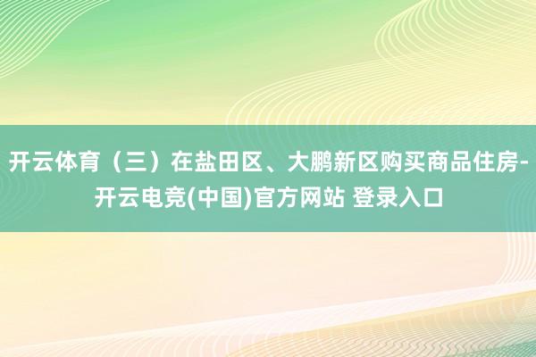 开云体育（三）在盐田区、大鹏新区购买商品住房-开云电竞(中国)官方网站 登录入口