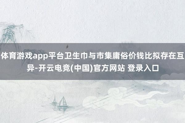 体育游戏app平台卫生巾与市集庸俗价钱比拟存在互异-开云电竞(中国)官方网站 登录入口